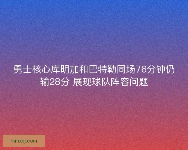 勇士核心库明加和巴特勒同场76分钟仍输28分 展现球队阵容问题