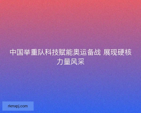 中国举重队科技赋能奥运备战 展现硬核力量风采