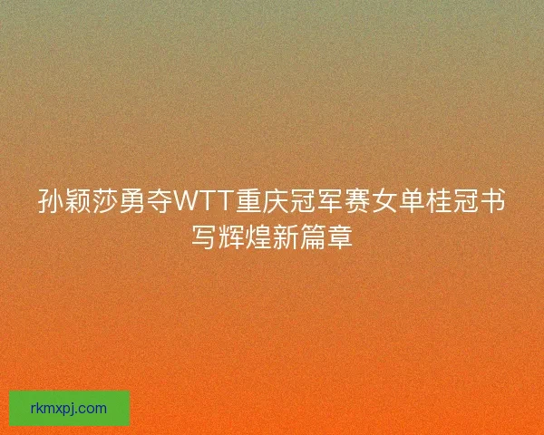 孙颖莎勇夺WTT重庆冠军赛女单桂冠书写辉煌新篇章