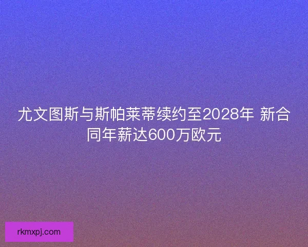 尤文图斯与斯帕莱蒂续约至2028年 新合同年薪达600万欧元