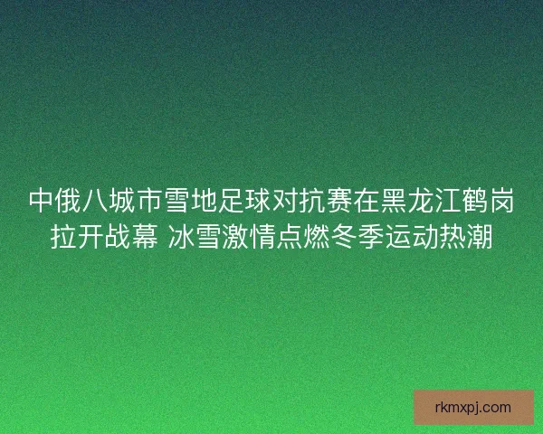 中俄八城市雪地足球对抗赛在黑龙江鹤岗拉开战幕 冰雪激情点燃冬季运动热潮